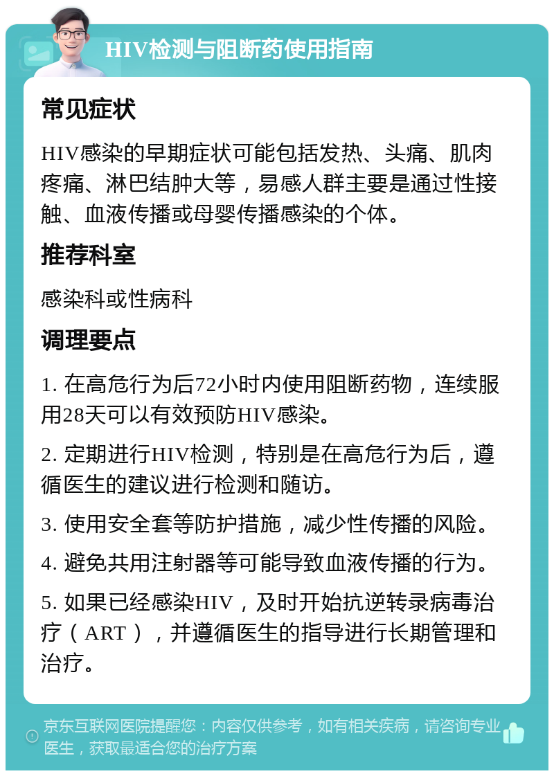 HIV检测与阻断药使用指南 常见症状 HIV感染的早期症状可能包括发热、头痛、肌肉疼痛、淋巴结肿大等，易感人群主要是通过性接触、血液传播或母婴传播感染的个体。 推荐科室 感染科或性病科 调理要点 1. 在高危行为后72小时内使用阻断药物，连续服用28天可以有效预防HIV感染。 2. 定期进行HIV检测，特别是在高危行为后，遵循医生的建议进行检测和随访。 3. 使用安全套等防护措施，减少性传播的风险。 4. 避免共用注射器等可能导致血液传播的行为。 5. 如果已经感染HIV，及时开始抗逆转录病毒治疗（ART），并遵循医生的指导进行长期管理和治疗。