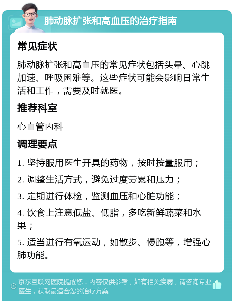 肺动脉扩张和高血压的治疗指南 常见症状 肺动脉扩张和高血压的常见症状包括头晕、心跳加速、呼吸困难等。这些症状可能会影响日常生活和工作，需要及时就医。 推荐科室 心血管内科 调理要点 1. 坚持服用医生开具的药物，按时按量服用； 2. 调整生活方式，避免过度劳累和压力； 3. 定期进行体检，监测血压和心脏功能； 4. 饮食上注意低盐、低脂，多吃新鲜蔬菜和水果； 5. 适当进行有氧运动，如散步、慢跑等，增强心肺功能。