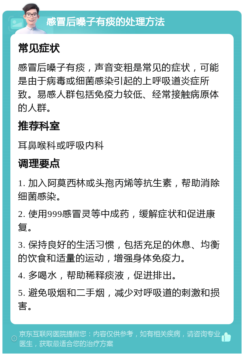 感冒后嗓子有痰的处理方法 常见症状 感冒后嗓子有痰，声音变粗是常见的症状，可能是由于病毒或细菌感染引起的上呼吸道炎症所致。易感人群包括免疫力较低、经常接触病原体的人群。 推荐科室 耳鼻喉科或呼吸内科 调理要点 1. 加入阿莫西林或头孢丙烯等抗生素，帮助消除细菌感染。 2. 使用999感冒灵等中成药，缓解症状和促进康复。 3. 保持良好的生活习惯，包括充足的休息、均衡的饮食和适量的运动，增强身体免疫力。 4. 多喝水，帮助稀释痰液，促进排出。 5. 避免吸烟和二手烟，减少对呼吸道的刺激和损害。