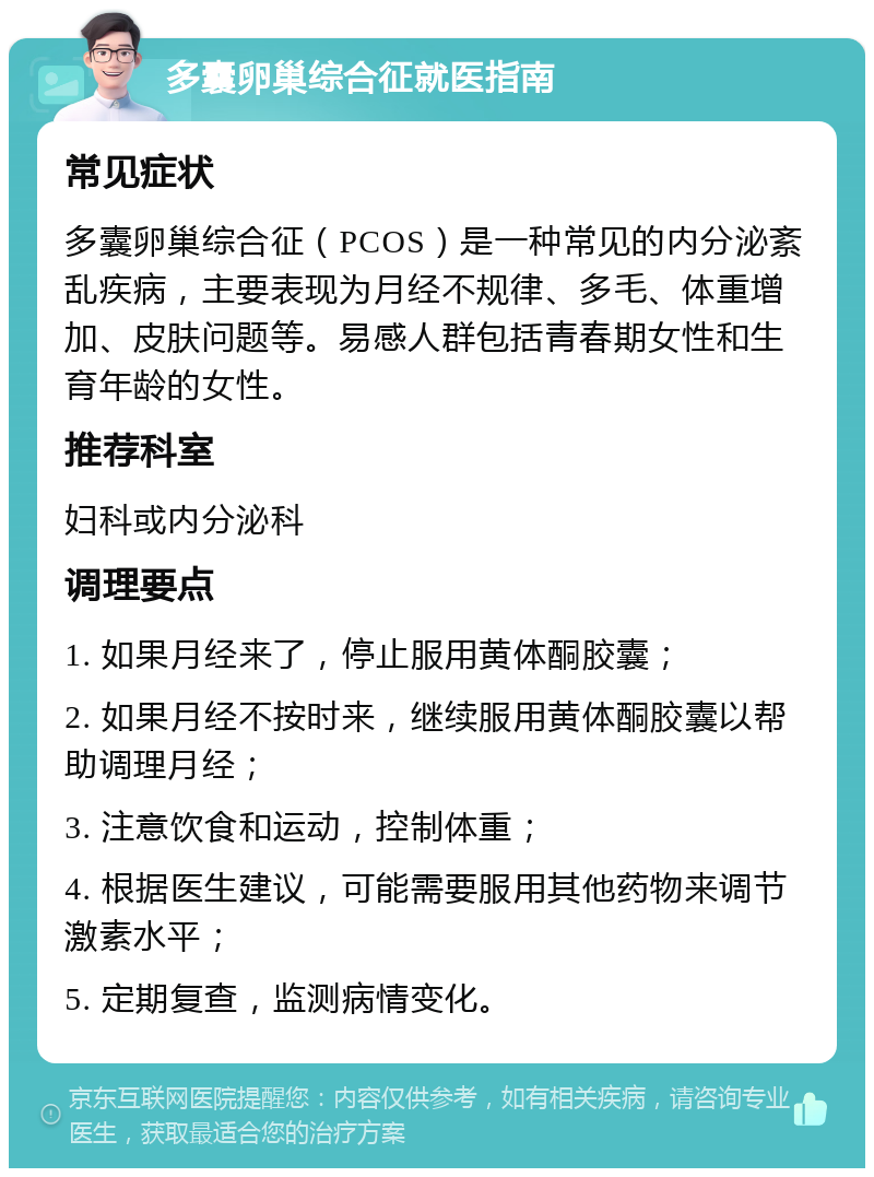 多囊卵巢综合征就医指南 常见症状 多囊卵巢综合征（PCOS）是一种常见的内分泌紊乱疾病，主要表现为月经不规律、多毛、体重增加、皮肤问题等。易感人群包括青春期女性和生育年龄的女性。 推荐科室 妇科或内分泌科 调理要点 1. 如果月经来了，停止服用黄体酮胶囊； 2. 如果月经不按时来，继续服用黄体酮胶囊以帮助调理月经； 3. 注意饮食和运动，控制体重； 4. 根据医生建议，可能需要服用其他药物来调节激素水平； 5. 定期复查，监测病情变化。