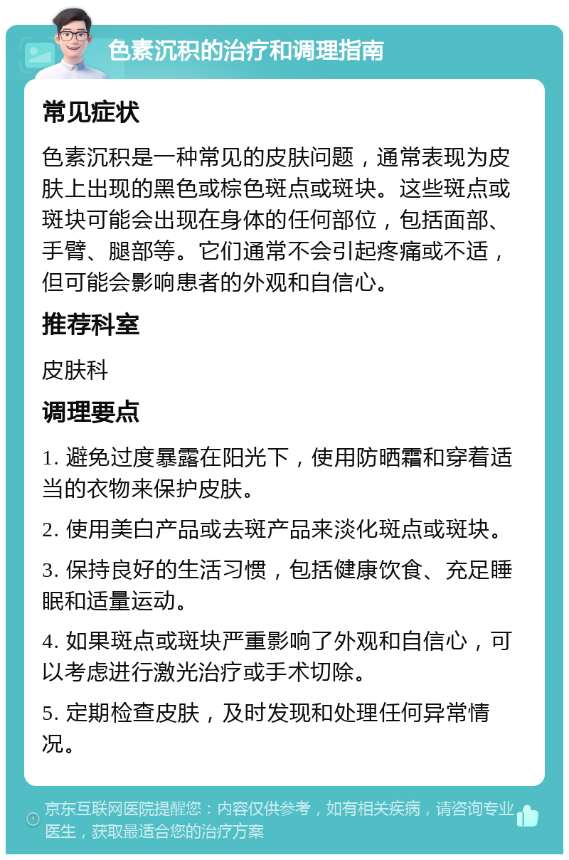 色素沉积的治疗和调理指南 常见症状 色素沉积是一种常见的皮肤问题，通常表现为皮肤上出现的黑色或棕色斑点或斑块。这些斑点或斑块可能会出现在身体的任何部位，包括面部、手臂、腿部等。它们通常不会引起疼痛或不适，但可能会影响患者的外观和自信心。 推荐科室 皮肤科 调理要点 1. 避免过度暴露在阳光下，使用防晒霜和穿着适当的衣物来保护皮肤。 2. 使用美白产品或去斑产品来淡化斑点或斑块。 3. 保持良好的生活习惯，包括健康饮食、充足睡眠和适量运动。 4. 如果斑点或斑块严重影响了外观和自信心，可以考虑进行激光治疗或手术切除。 5. 定期检查皮肤，及时发现和处理任何异常情况。