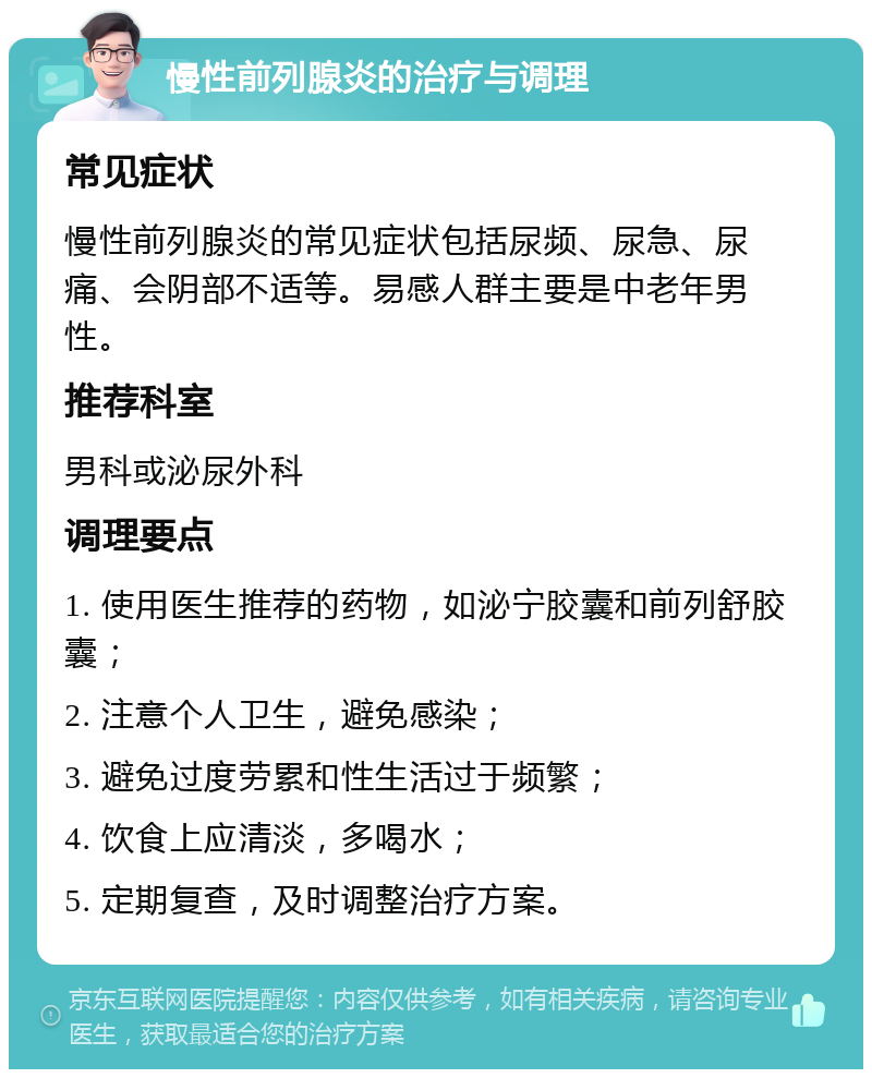 慢性前列腺炎的治疗与调理 常见症状 慢性前列腺炎的常见症状包括尿频、尿急、尿痛、会阴部不适等。易感人群主要是中老年男性。 推荐科室 男科或泌尿外科 调理要点 1. 使用医生推荐的药物，如泌宁胶囊和前列舒胶囊； 2. 注意个人卫生，避免感染； 3. 避免过度劳累和性生活过于频繁； 4. 饮食上应清淡，多喝水； 5. 定期复查，及时调整治疗方案。