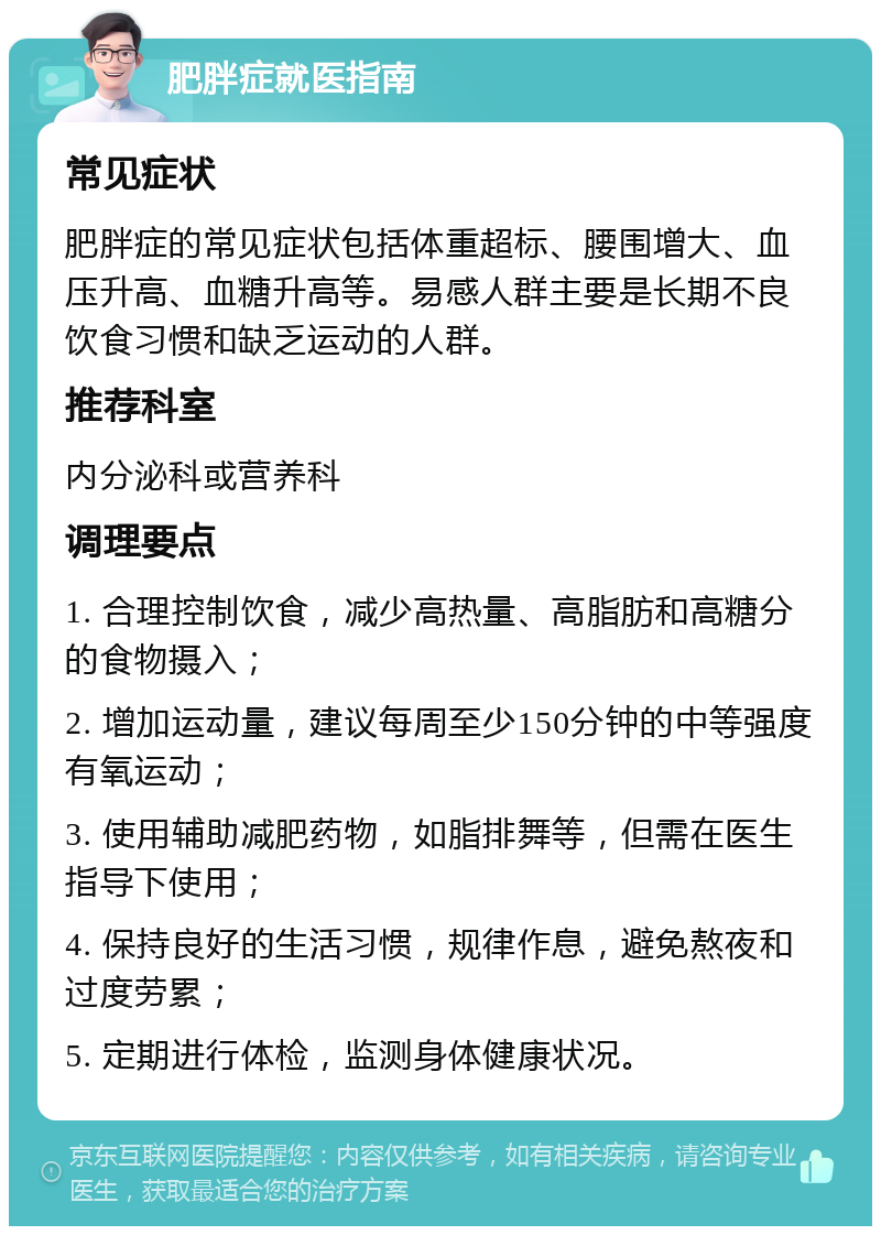 肥胖症就医指南 常见症状 肥胖症的常见症状包括体重超标、腰围增大、血压升高、血糖升高等。易感人群主要是长期不良饮食习惯和缺乏运动的人群。 推荐科室 内分泌科或营养科 调理要点 1. 合理控制饮食，减少高热量、高脂肪和高糖分的食物摄入； 2. 增加运动量，建议每周至少150分钟的中等强度有氧运动； 3. 使用辅助减肥药物，如脂排舞等，但需在医生指导下使用； 4. 保持良好的生活习惯，规律作息，避免熬夜和过度劳累； 5. 定期进行体检，监测身体健康状况。