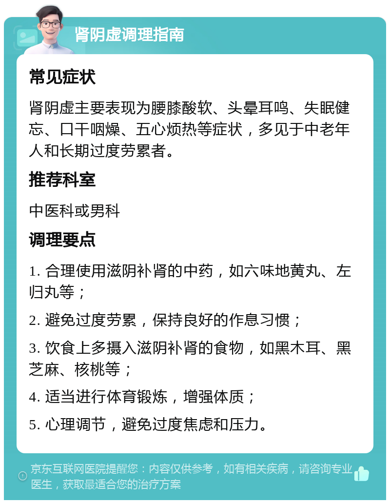 肾阴虚调理指南 常见症状 肾阴虚主要表现为腰膝酸软、头晕耳鸣、失眠健忘、口干咽燥、五心烦热等症状，多见于中老年人和长期过度劳累者。 推荐科室 中医科或男科 调理要点 1. 合理使用滋阴补肾的中药，如六味地黄丸、左归丸等； 2. 避免过度劳累，保持良好的作息习惯； 3. 饮食上多摄入滋阴补肾的食物，如黑木耳、黑芝麻、核桃等； 4. 适当进行体育锻炼，增强体质； 5. 心理调节，避免过度焦虑和压力。