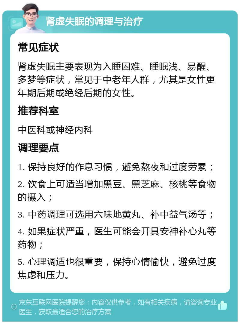 肾虚失眠的调理与治疗 常见症状 肾虚失眠主要表现为入睡困难、睡眠浅、易醒、多梦等症状，常见于中老年人群，尤其是女性更年期后期或绝经后期的女性。 推荐科室 中医科或神经内科 调理要点 1. 保持良好的作息习惯，避免熬夜和过度劳累； 2. 饮食上可适当增加黑豆、黑芝麻、核桃等食物的摄入； 3. 中药调理可选用六味地黄丸、补中益气汤等； 4. 如果症状严重，医生可能会开具安神补心丸等药物； 5. 心理调适也很重要，保持心情愉快，避免过度焦虑和压力。