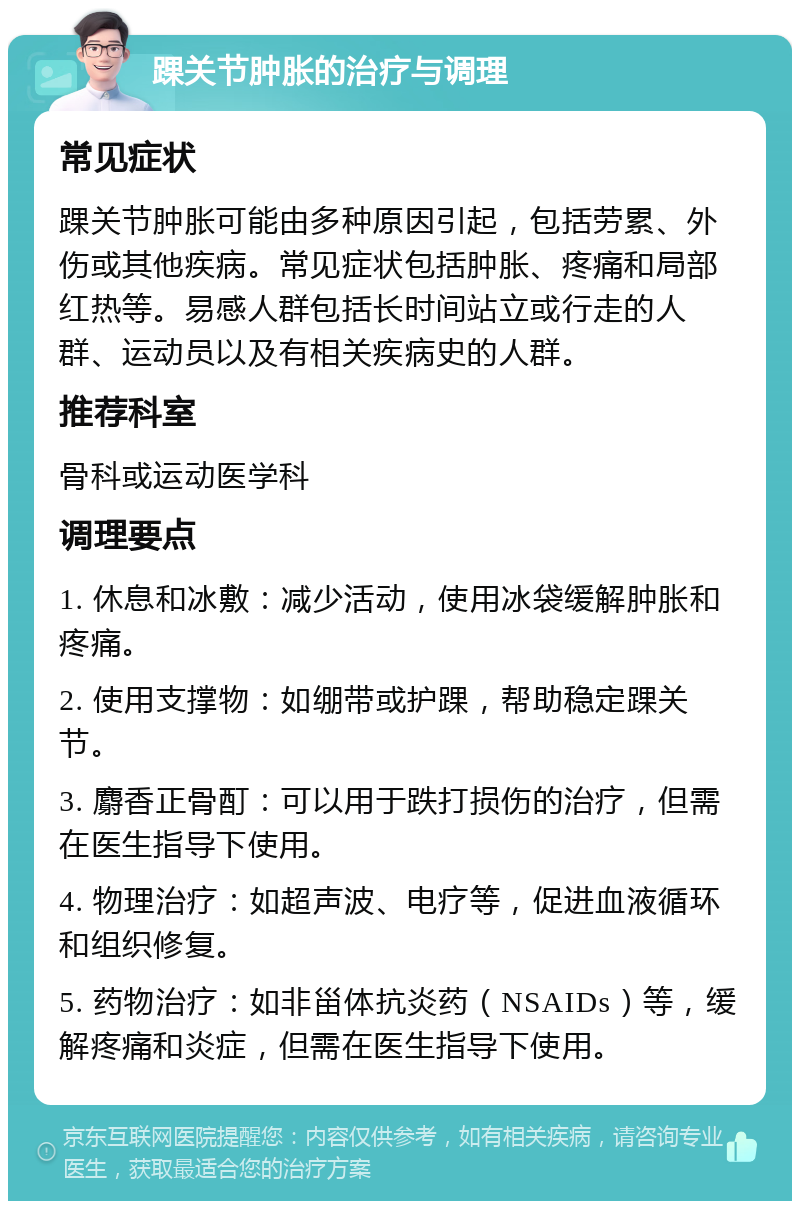 踝关节肿胀的治疗与调理 常见症状 踝关节肿胀可能由多种原因引起，包括劳累、外伤或其他疾病。常见症状包括肿胀、疼痛和局部红热等。易感人群包括长时间站立或行走的人群、运动员以及有相关疾病史的人群。 推荐科室 骨科或运动医学科 调理要点 1. 休息和冰敷：减少活动，使用冰袋缓解肿胀和疼痛。 2. 使用支撑物：如绷带或护踝，帮助稳定踝关节。 3. 麝香正骨酊：可以用于跌打损伤的治疗，但需在医生指导下使用。 4. 物理治疗：如超声波、电疗等，促进血液循环和组织修复。 5. 药物治疗：如非甾体抗炎药（NSAIDs）等，缓解疼痛和炎症，但需在医生指导下使用。