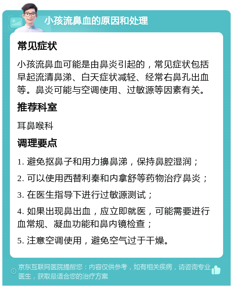 小孩流鼻血的原因和处理 常见症状 小孩流鼻血可能是由鼻炎引起的，常见症状包括早起流清鼻涕、白天症状减轻、经常右鼻孔出血等。鼻炎可能与空调使用、过敏源等因素有关。 推荐科室 耳鼻喉科 调理要点 1. 避免抠鼻子和用力擤鼻涕，保持鼻腔湿润； 2. 可以使用西替利秦和内拿舒等药物治疗鼻炎； 3. 在医生指导下进行过敏源测试； 4. 如果出现鼻出血，应立即就医，可能需要进行血常规、凝血功能和鼻内镜检查； 5. 注意空调使用，避免空气过于干燥。