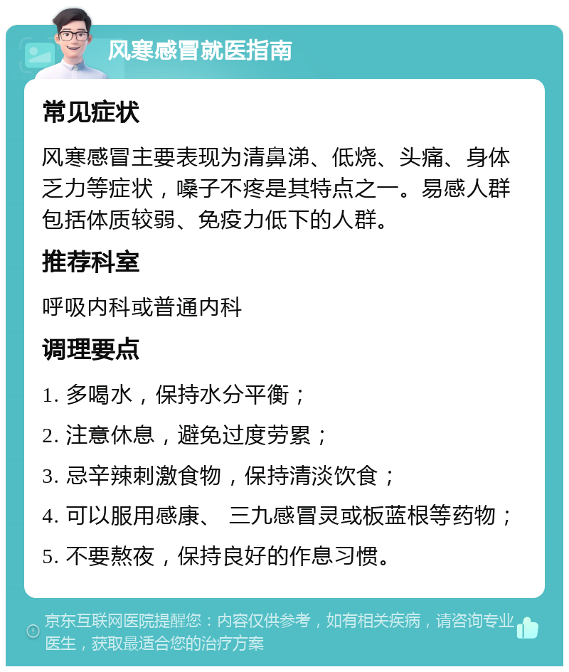 风寒感冒就医指南 常见症状 风寒感冒主要表现为清鼻涕、低烧、头痛、身体乏力等症状，嗓子不疼是其特点之一。易感人群包括体质较弱、免疫力低下的人群。 推荐科室 呼吸内科或普通内科 调理要点 1. 多喝水，保持水分平衡； 2. 注意休息，避免过度劳累； 3. 忌辛辣刺激食物，保持清淡饮食； 4. 可以服用感康、 三九感冒灵或板蓝根等药物； 5. 不要熬夜，保持良好的作息习惯。