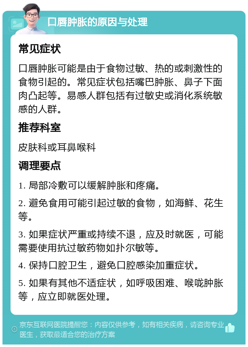 口唇肿胀的原因与处理 常见症状 口唇肿胀可能是由于食物过敏、热的或刺激性的食物引起的。常见症状包括嘴巴肿胀、鼻子下面肉凸起等。易感人群包括有过敏史或消化系统敏感的人群。 推荐科室 皮肤科或耳鼻喉科 调理要点 1. 局部冷敷可以缓解肿胀和疼痛。 2. 避免食用可能引起过敏的食物，如海鲜、花生等。 3. 如果症状严重或持续不退，应及时就医，可能需要使用抗过敏药物如扑尔敏等。 4. 保持口腔卫生，避免口腔感染加重症状。 5. 如果有其他不适症状，如呼吸困难、喉咙肿胀等，应立即就医处理。