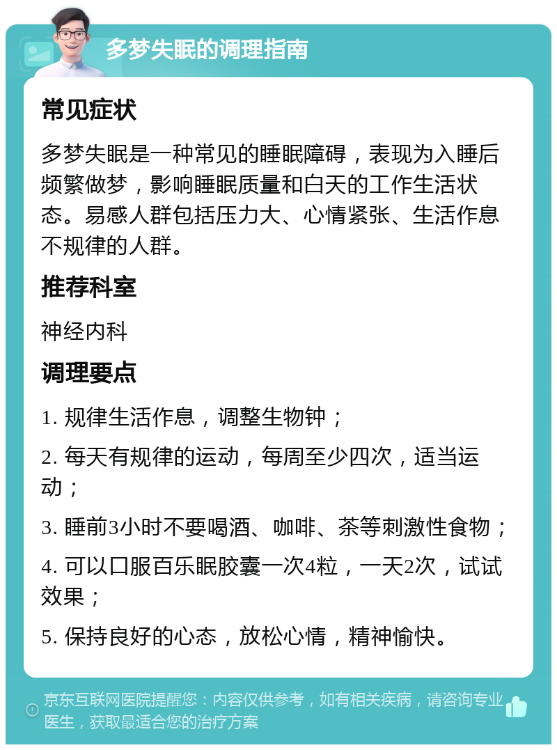 多梦失眠的调理指南 常见症状 多梦失眠是一种常见的睡眠障碍，表现为入睡后频繁做梦，影响睡眠质量和白天的工作生活状态。易感人群包括压力大、心情紧张、生活作息不规律的人群。 推荐科室 神经内科 调理要点 1. 规律生活作息，调整生物钟； 2. 每天有规律的运动，每周至少四次，适当运动； 3. 睡前3小时不要喝酒、咖啡、茶等刺激性食物； 4. 可以口服百乐眠胶囊一次4粒，一天2次，试试效果； 5. 保持良好的心态，放松心情，精神愉快。