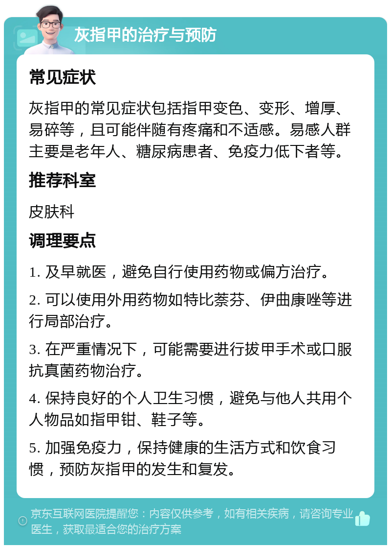 灰指甲的治疗与预防 常见症状 灰指甲的常见症状包括指甲变色、变形、增厚、易碎等，且可能伴随有疼痛和不适感。易感人群主要是老年人、糖尿病患者、免疫力低下者等。 推荐科室 皮肤科 调理要点 1. 及早就医，避免自行使用药物或偏方治疗。 2. 可以使用外用药物如特比萘芬、伊曲康唑等进行局部治疗。 3. 在严重情况下，可能需要进行拔甲手术或口服抗真菌药物治疗。 4. 保持良好的个人卫生习惯，避免与他人共用个人物品如指甲钳、鞋子等。 5. 加强免疫力，保持健康的生活方式和饮食习惯，预防灰指甲的发生和复发。