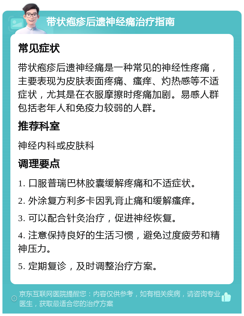 带状疱疹后遗神经痛治疗指南 常见症状 带状疱疹后遗神经痛是一种常见的神经性疼痛，主要表现为皮肤表面疼痛、瘙痒、灼热感等不适症状，尤其是在衣服摩擦时疼痛加剧。易感人群包括老年人和免疫力较弱的人群。 推荐科室 神经内科或皮肤科 调理要点 1. 口服普瑞巴林胶囊缓解疼痛和不适症状。 2. 外涂复方利多卡因乳膏止痛和缓解瘙痒。 3. 可以配合针灸治疗，促进神经恢复。 4. 注意保持良好的生活习惯，避免过度疲劳和精神压力。 5. 定期复诊，及时调整治疗方案。