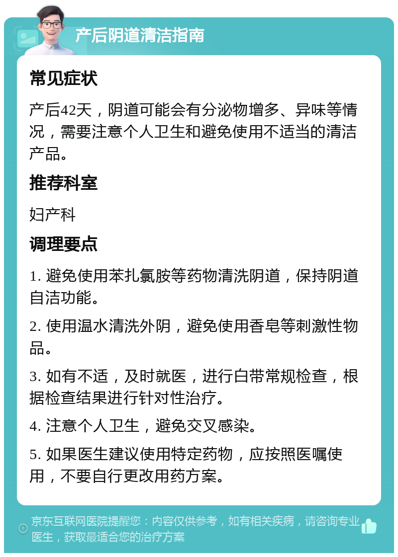 产后阴道清洁指南 常见症状 产后42天，阴道可能会有分泌物增多、异味等情况，需要注意个人卫生和避免使用不适当的清洁产品。 推荐科室 妇产科 调理要点 1. 避免使用苯扎氯胺等药物清洗阴道，保持阴道自洁功能。 2. 使用温水清洗外阴，避免使用香皂等刺激性物品。 3. 如有不适，及时就医，进行白带常规检查，根据检查结果进行针对性治疗。 4. 注意个人卫生，避免交叉感染。 5. 如果医生建议使用特定药物，应按照医嘱使用，不要自行更改用药方案。