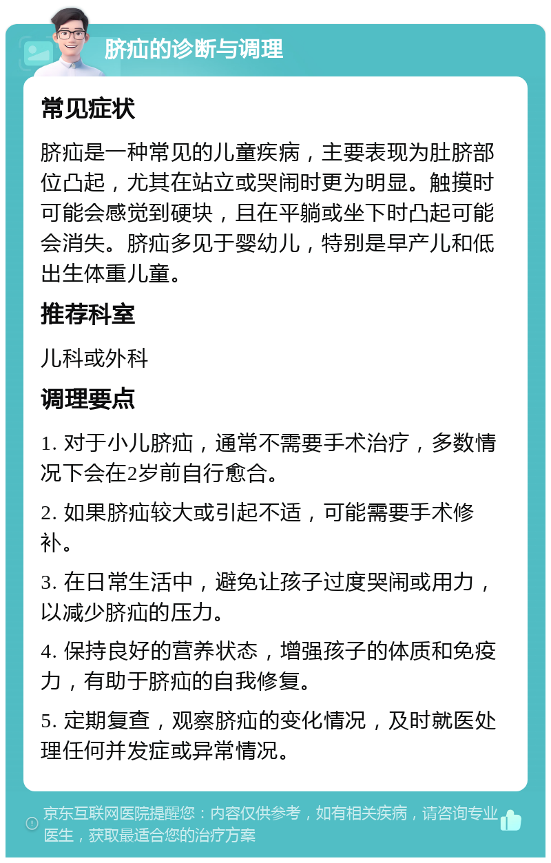 脐疝的诊断与调理 常见症状 脐疝是一种常见的儿童疾病，主要表现为肚脐部位凸起，尤其在站立或哭闹时更为明显。触摸时可能会感觉到硬块，且在平躺或坐下时凸起可能会消失。脐疝多见于婴幼儿，特别是早产儿和低出生体重儿童。 推荐科室 儿科或外科 调理要点 1. 对于小儿脐疝，通常不需要手术治疗，多数情况下会在2岁前自行愈合。 2. 如果脐疝较大或引起不适，可能需要手术修补。 3. 在日常生活中，避免让孩子过度哭闹或用力，以减少脐疝的压力。 4. 保持良好的营养状态，增强孩子的体质和免疫力，有助于脐疝的自我修复。 5. 定期复查，观察脐疝的变化情况，及时就医处理任何并发症或异常情况。