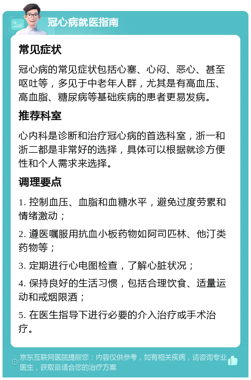 冠心病就医指南 常见症状 冠心病的常见症状包括心塞、心闷、恶心、甚至呕吐等，多见于中老年人群，尤其是有高血压、高血脂、糖尿病等基础疾病的患者更易发病。 推荐科室 心内科是诊断和治疗冠心病的首选科室，浙一和浙二都是非常好的选择，具体可以根据就诊方便性和个人需求来选择。 调理要点 1. 控制血压、血脂和血糖水平，避免过度劳累和情绪激动； 2. 遵医嘱服用抗血小板药物如阿司匹林、他汀类药物等； 3. 定期进行心电图检查，了解心脏状况； 4. 保持良好的生活习惯，包括合理饮食、适量运动和戒烟限酒； 5. 在医生指导下进行必要的介入治疗或手术治疗。