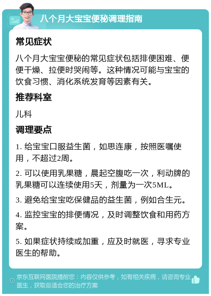 八个月大宝宝便秘调理指南 常见症状 八个月大宝宝便秘的常见症状包括排便困难、便便干燥、拉便时哭闹等。这种情况可能与宝宝的饮食习惯、消化系统发育等因素有关。 推荐科室 儿科 调理要点 1. 给宝宝口服益生菌，如思连康，按照医嘱使用，不超过2周。 2. 可以使用乳果糖，晨起空腹吃一次，利动牌的乳果糖可以连续使用5天，剂量为一次5ML。 3. 避免给宝宝吃保健品的益生菌，例如合生元。 4. 监控宝宝的排便情况，及时调整饮食和用药方案。 5. 如果症状持续或加重，应及时就医，寻求专业医生的帮助。