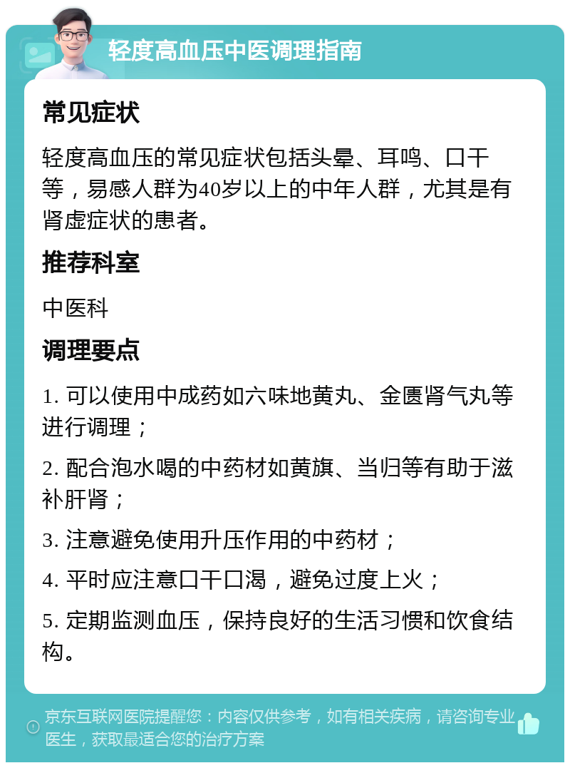 轻度高血压中医调理指南 常见症状 轻度高血压的常见症状包括头晕、耳鸣、口干等，易感人群为40岁以上的中年人群，尤其是有肾虚症状的患者。 推荐科室 中医科 调理要点 1. 可以使用中成药如六味地黄丸、金匮肾气丸等进行调理； 2. 配合泡水喝的中药材如黄旗、当归等有助于滋补肝肾； 3. 注意避免使用升压作用的中药材； 4. 平时应注意口干口渴，避免过度上火； 5. 定期监测血压，保持良好的生活习惯和饮食结构。