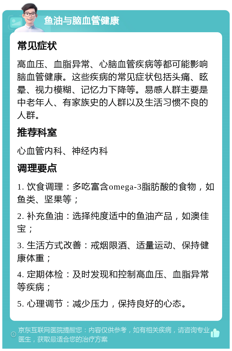 鱼油与脑血管健康 常见症状 高血压、血脂异常、心脑血管疾病等都可能影响脑血管健康。这些疾病的常见症状包括头痛、眩晕、视力模糊、记忆力下降等。易感人群主要是中老年人、有家族史的人群以及生活习惯不良的人群。 推荐科室 心血管内科、神经内科 调理要点 1. 饮食调理：多吃富含omega-3脂肪酸的食物，如鱼类、坚果等； 2. 补充鱼油：选择纯度适中的鱼油产品，如澳佳宝； 3. 生活方式改善：戒烟限酒、适量运动、保持健康体重； 4. 定期体检：及时发现和控制高血压、血脂异常等疾病； 5. 心理调节：减少压力，保持良好的心态。