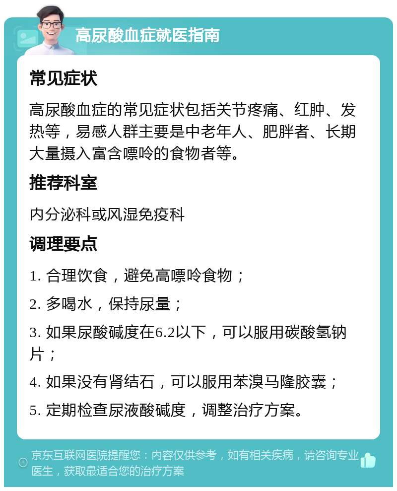 高尿酸血症就医指南 常见症状 高尿酸血症的常见症状包括关节疼痛、红肿、发热等，易感人群主要是中老年人、肥胖者、长期大量摄入富含嘌呤的食物者等。 推荐科室 内分泌科或风湿免疫科 调理要点 1. 合理饮食，避免高嘌呤食物； 2. 多喝水，保持尿量； 3. 如果尿酸碱度在6.2以下，可以服用碳酸氢钠片； 4. 如果没有肾结石，可以服用苯溴马隆胶囊； 5. 定期检查尿液酸碱度，调整治疗方案。