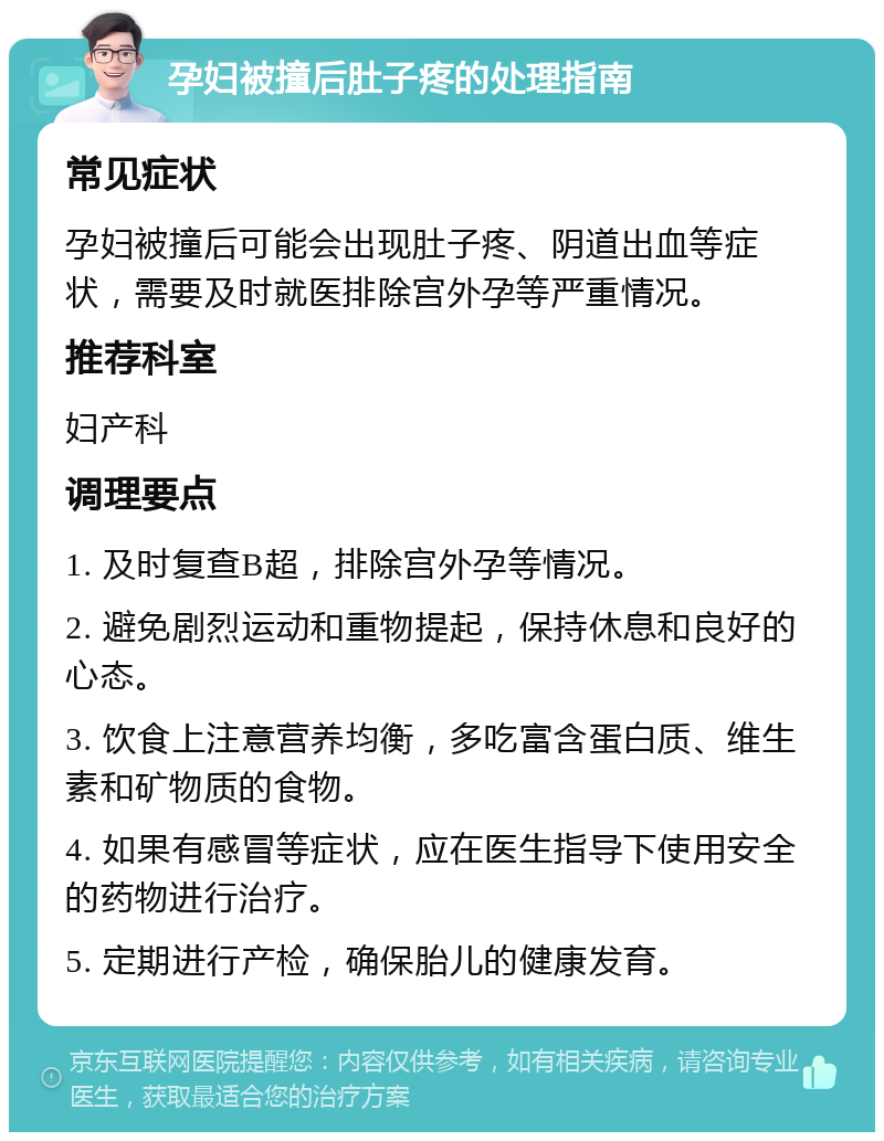 孕妇被撞后肚子疼的处理指南 常见症状 孕妇被撞后可能会出现肚子疼、阴道出血等症状，需要及时就医排除宫外孕等严重情况。 推荐科室 妇产科 调理要点 1. 及时复查B超，排除宫外孕等情况。 2. 避免剧烈运动和重物提起，保持休息和良好的心态。 3. 饮食上注意营养均衡，多吃富含蛋白质、维生素和矿物质的食物。 4. 如果有感冒等症状，应在医生指导下使用安全的药物进行治疗。 5. 定期进行产检，确保胎儿的健康发育。