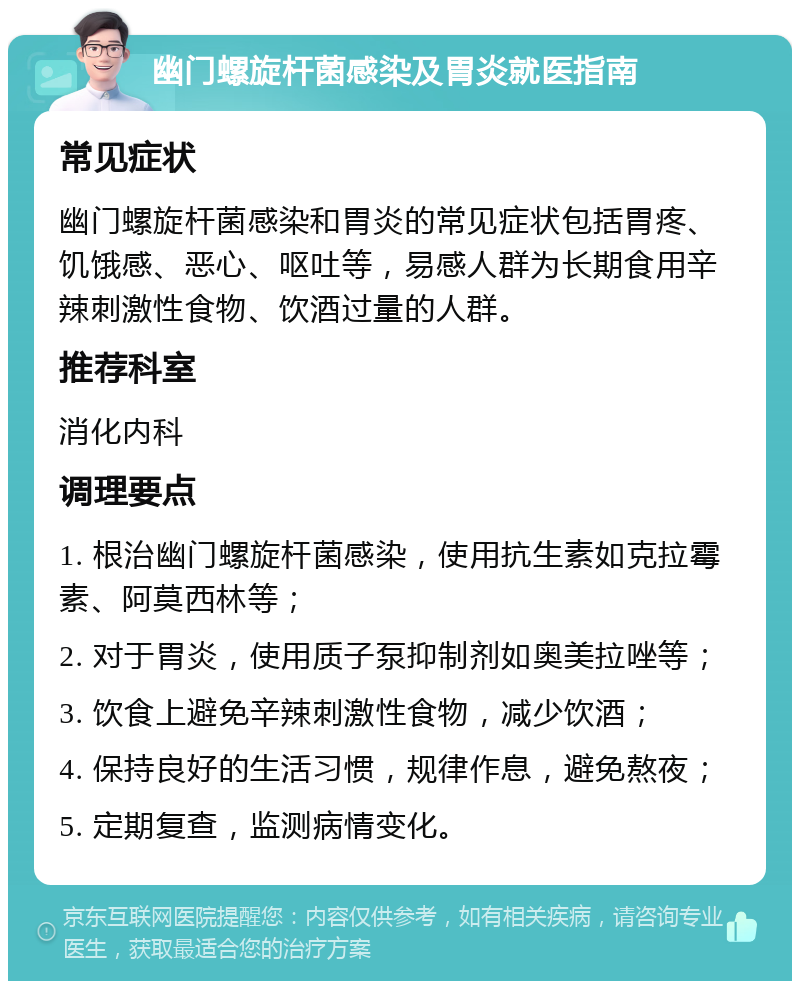 幽门螺旋杆菌感染及胃炎就医指南 常见症状 幽门螺旋杆菌感染和胃炎的常见症状包括胃疼、饥饿感、恶心、呕吐等，易感人群为长期食用辛辣刺激性食物、饮酒过量的人群。 推荐科室 消化内科 调理要点 1. 根治幽门螺旋杆菌感染，使用抗生素如克拉霉素、阿莫西林等； 2. 对于胃炎，使用质子泵抑制剂如奥美拉唑等； 3. 饮食上避免辛辣刺激性食物，减少饮酒； 4. 保持良好的生活习惯，规律作息，避免熬夜； 5. 定期复查，监测病情变化。