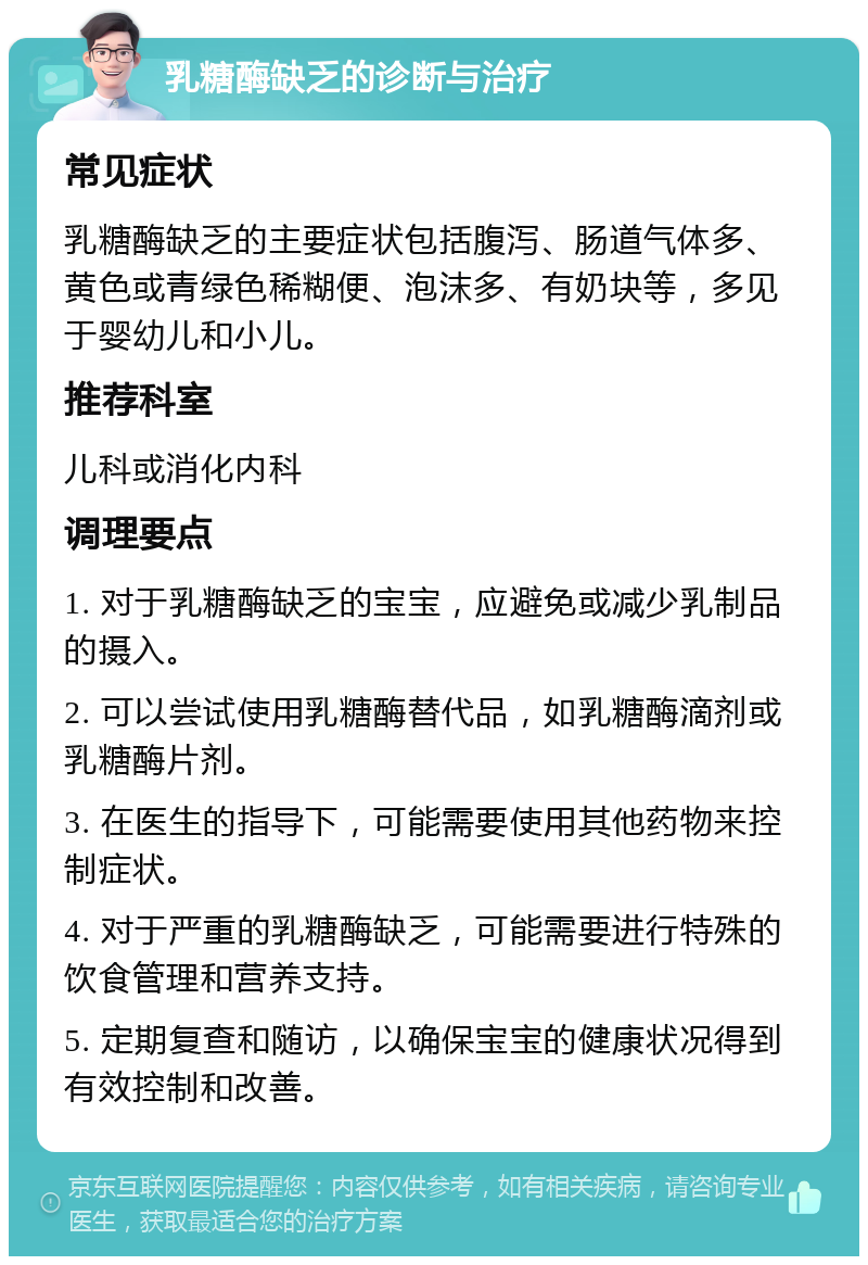 乳糖酶缺乏的诊断与治疗 常见症状 乳糖酶缺乏的主要症状包括腹泻、肠道气体多、黄色或青绿色稀糊便、泡沫多、有奶块等，多见于婴幼儿和小儿。 推荐科室 儿科或消化内科 调理要点 1. 对于乳糖酶缺乏的宝宝，应避免或减少乳制品的摄入。 2. 可以尝试使用乳糖酶替代品，如乳糖酶滴剂或乳糖酶片剂。 3. 在医生的指导下，可能需要使用其他药物来控制症状。 4. 对于严重的乳糖酶缺乏，可能需要进行特殊的饮食管理和营养支持。 5. 定期复查和随访，以确保宝宝的健康状况得到有效控制和改善。