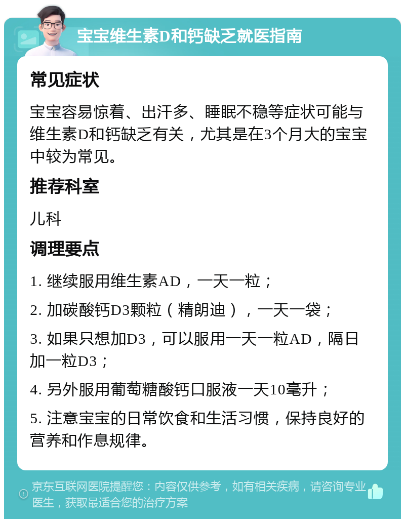 宝宝维生素D和钙缺乏就医指南 常见症状 宝宝容易惊着、出汗多、睡眠不稳等症状可能与维生素D和钙缺乏有关，尤其是在3个月大的宝宝中较为常见。 推荐科室 儿科 调理要点 1. 继续服用维生素AD，一天一粒； 2. 加碳酸钙D3颗粒（精朗迪），一天一袋； 3. 如果只想加D3，可以服用一天一粒AD，隔日加一粒D3； 4. 另外服用葡萄糖酸钙口服液一天10毫升； 5. 注意宝宝的日常饮食和生活习惯，保持良好的营养和作息规律。