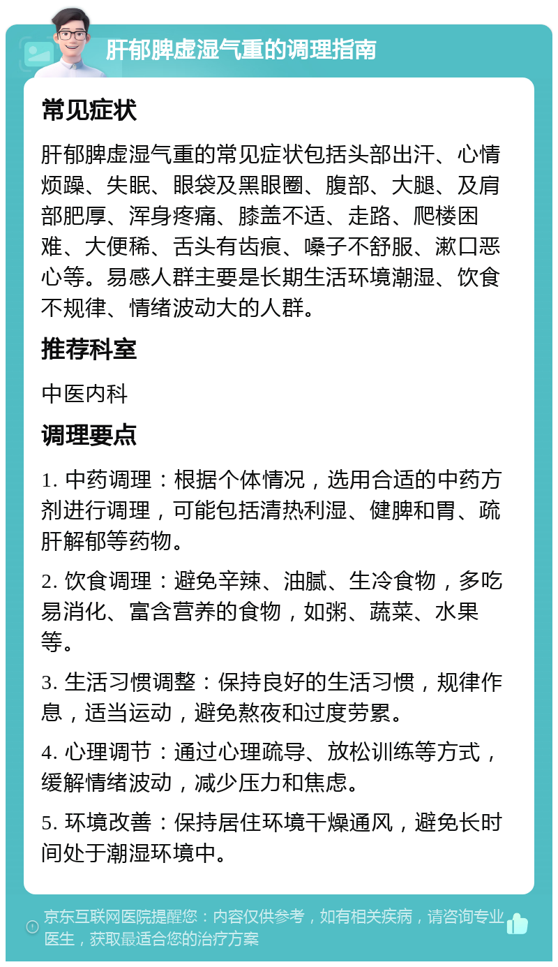 肝郁脾虚湿气重的调理指南 常见症状 肝郁脾虚湿气重的常见症状包括头部出汗、心情烦躁、失眠、眼袋及黑眼圈、腹部、大腿、及肩部肥厚、浑身疼痛、膝盖不适、走路、爬楼困难、大便稀、舌头有齿痕、嗓子不舒服、漱口恶心等。易感人群主要是长期生活环境潮湿、饮食不规律、情绪波动大的人群。 推荐科室 中医内科 调理要点 1. 中药调理：根据个体情况，选用合适的中药方剂进行调理，可能包括清热利湿、健脾和胃、疏肝解郁等药物。 2. 饮食调理：避免辛辣、油腻、生冷食物，多吃易消化、富含营养的食物，如粥、蔬菜、水果等。 3. 生活习惯调整：保持良好的生活习惯，规律作息，适当运动，避免熬夜和过度劳累。 4. 心理调节：通过心理疏导、放松训练等方式，缓解情绪波动，减少压力和焦虑。 5. 环境改善：保持居住环境干燥通风，避免长时间处于潮湿环境中。