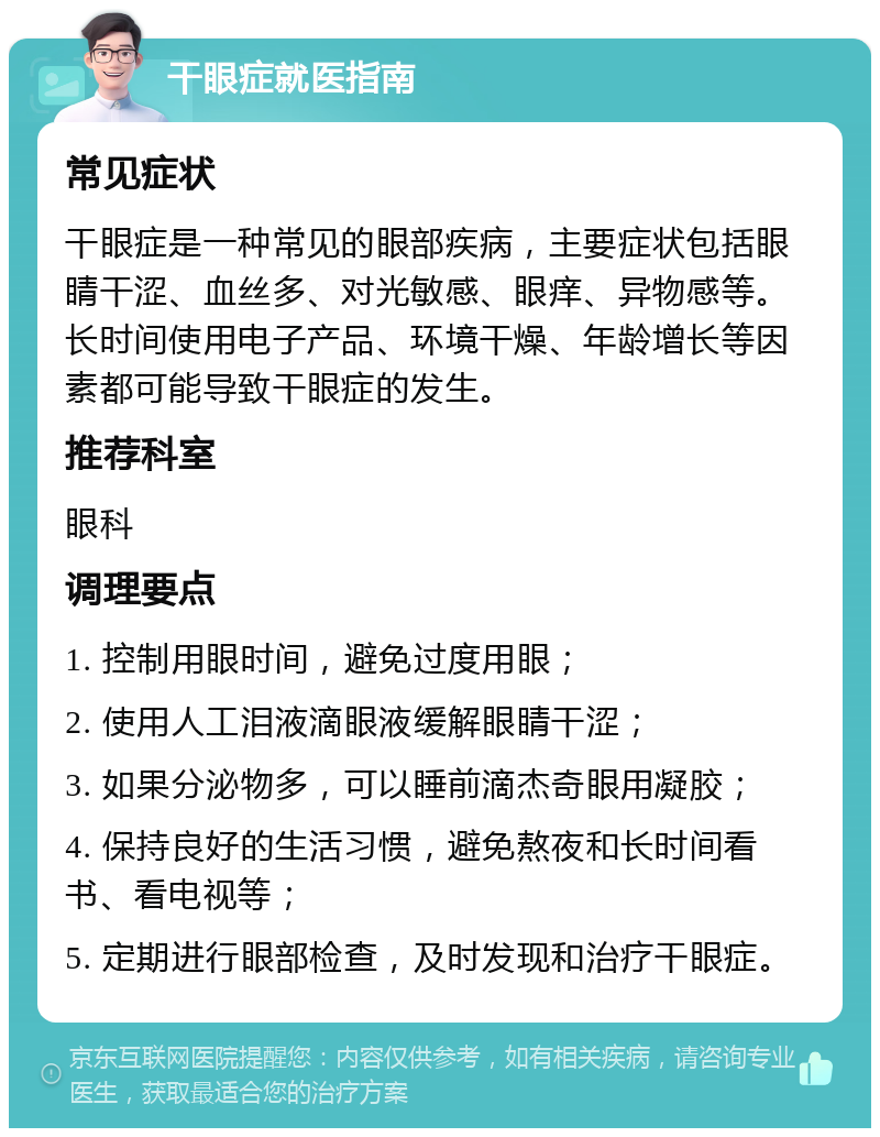 干眼症就医指南 常见症状 干眼症是一种常见的眼部疾病，主要症状包括眼睛干涩、血丝多、对光敏感、眼痒、异物感等。长时间使用电子产品、环境干燥、年龄增长等因素都可能导致干眼症的发生。 推荐科室 眼科 调理要点 1. 控制用眼时间，避免过度用眼； 2. 使用人工泪液滴眼液缓解眼睛干涩； 3. 如果分泌物多，可以睡前滴杰奇眼用凝胶； 4. 保持良好的生活习惯，避免熬夜和长时间看书、看电视等； 5. 定期进行眼部检查，及时发现和治疗干眼症。