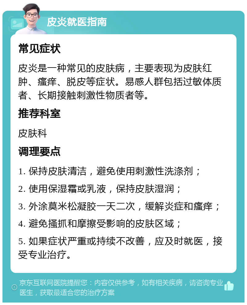 皮炎就医指南 常见症状 皮炎是一种常见的皮肤病，主要表现为皮肤红肿、瘙痒、脱皮等症状。易感人群包括过敏体质者、长期接触刺激性物质者等。 推荐科室 皮肤科 调理要点 1. 保持皮肤清洁，避免使用刺激性洗涤剂； 2. 使用保湿霜或乳液，保持皮肤湿润； 3. 外涂莫米松凝胶一天二次，缓解炎症和瘙痒； 4. 避免搔抓和摩擦受影响的皮肤区域； 5. 如果症状严重或持续不改善，应及时就医，接受专业治疗。