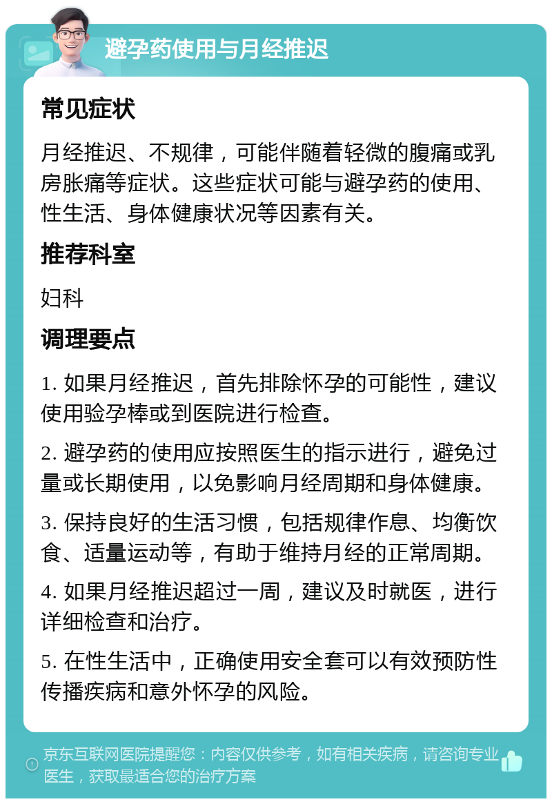 避孕药使用与月经推迟 常见症状 月经推迟、不规律，可能伴随着轻微的腹痛或乳房胀痛等症状。这些症状可能与避孕药的使用、性生活、身体健康状况等因素有关。 推荐科室 妇科 调理要点 1. 如果月经推迟，首先排除怀孕的可能性，建议使用验孕棒或到医院进行检查。 2. 避孕药的使用应按照医生的指示进行，避免过量或长期使用，以免影响月经周期和身体健康。 3. 保持良好的生活习惯，包括规律作息、均衡饮食、适量运动等，有助于维持月经的正常周期。 4. 如果月经推迟超过一周，建议及时就医，进行详细检查和治疗。 5. 在性生活中，正确使用安全套可以有效预防性传播疾病和意外怀孕的风险。