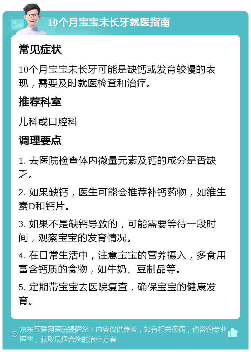 10个月宝宝未长牙就医指南 常见症状 10个月宝宝未长牙可能是缺钙或发育较慢的表现，需要及时就医检查和治疗。 推荐科室 儿科或口腔科 调理要点 1. 去医院检查体内微量元素及钙的成分是否缺乏。 2. 如果缺钙，医生可能会推荐补钙药物，如维生素D和钙片。 3. 如果不是缺钙导致的，可能需要等待一段时间，观察宝宝的发育情况。 4. 在日常生活中，注意宝宝的营养摄入，多食用富含钙质的食物，如牛奶、豆制品等。 5. 定期带宝宝去医院复查，确保宝宝的健康发育。