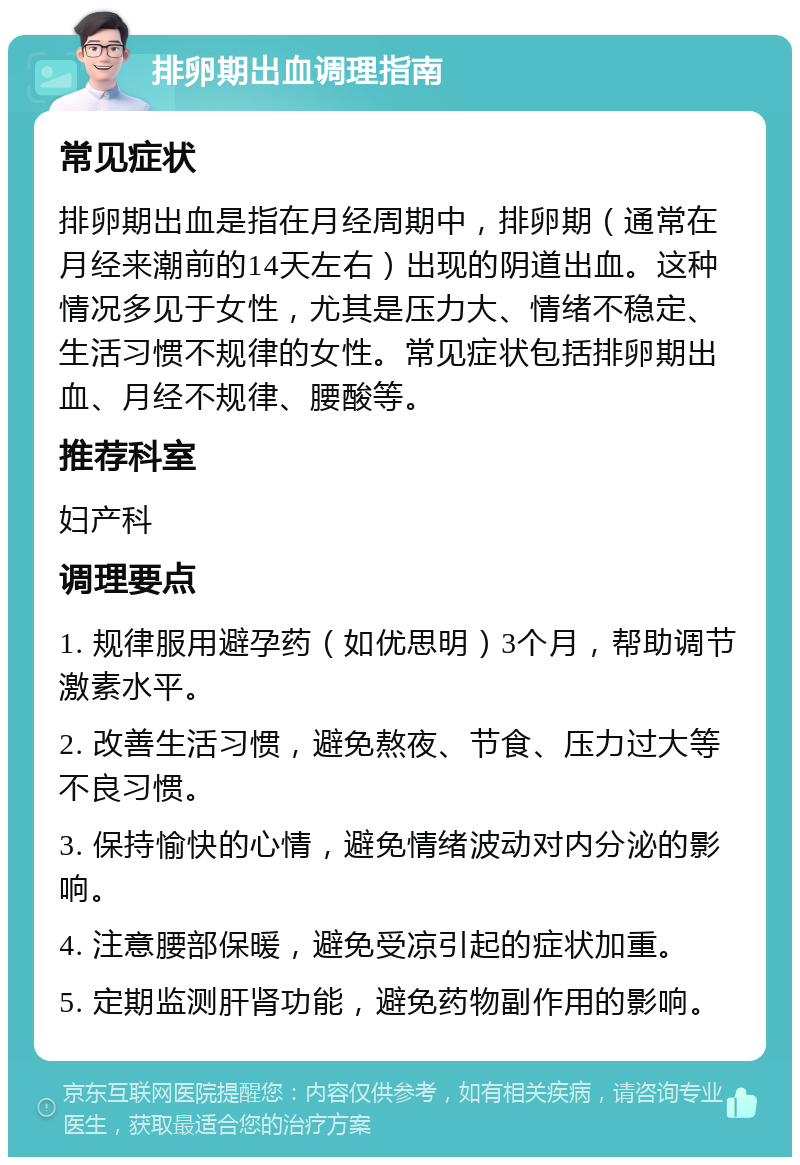 排卵期出血调理指南 常见症状 排卵期出血是指在月经周期中，排卵期（通常在月经来潮前的14天左右）出现的阴道出血。这种情况多见于女性，尤其是压力大、情绪不稳定、生活习惯不规律的女性。常见症状包括排卵期出血、月经不规律、腰酸等。 推荐科室 妇产科 调理要点 1. 规律服用避孕药（如优思明）3个月，帮助调节激素水平。 2. 改善生活习惯，避免熬夜、节食、压力过大等不良习惯。 3. 保持愉快的心情，避免情绪波动对内分泌的影响。 4. 注意腰部保暖，避免受凉引起的症状加重。 5. 定期监测肝肾功能，避免药物副作用的影响。