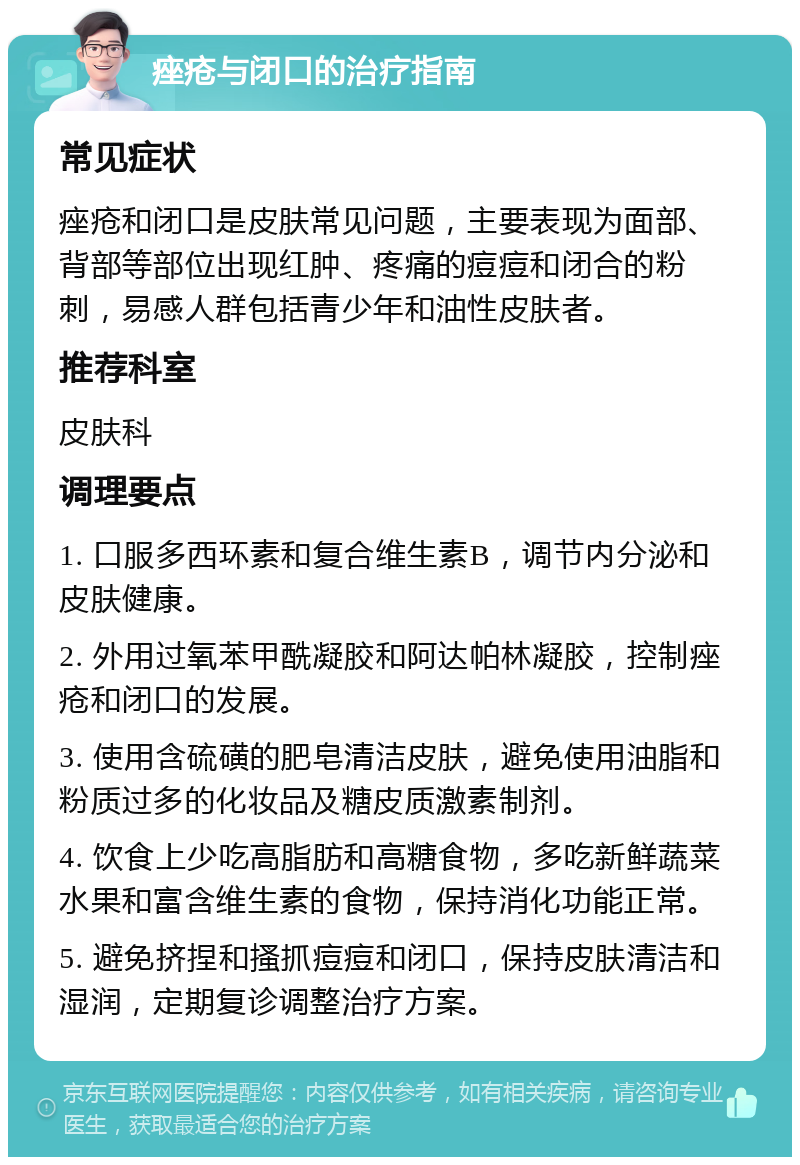 痤疮与闭口的治疗指南 常见症状 痤疮和闭口是皮肤常见问题，主要表现为面部、背部等部位出现红肿、疼痛的痘痘和闭合的粉刺，易感人群包括青少年和油性皮肤者。 推荐科室 皮肤科 调理要点 1. 口服多西环素和复合维生素B，调节内分泌和皮肤健康。 2. 外用过氧苯甲酰凝胶和阿达帕林凝胶，控制痤疮和闭口的发展。 3. 使用含硫磺的肥皂清洁皮肤，避免使用油脂和粉质过多的化妆品及糖皮质激素制剂。 4. 饮食上少吃高脂肪和高糖食物，多吃新鲜蔬菜水果和富含维生素的食物，保持消化功能正常。 5. 避免挤捏和搔抓痘痘和闭口，保持皮肤清洁和湿润，定期复诊调整治疗方案。