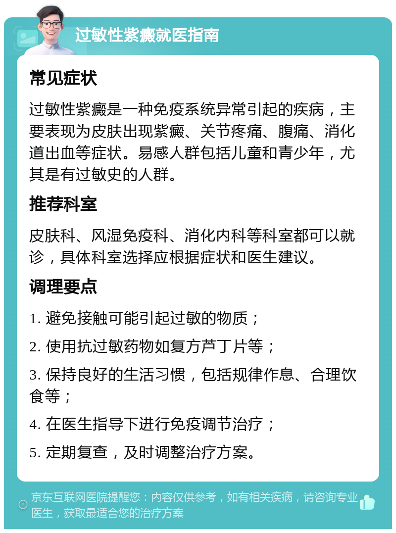 过敏性紫癜就医指南 常见症状 过敏性紫癜是一种免疫系统异常引起的疾病，主要表现为皮肤出现紫癜、关节疼痛、腹痛、消化道出血等症状。易感人群包括儿童和青少年，尤其是有过敏史的人群。 推荐科室 皮肤科、风湿免疫科、消化内科等科室都可以就诊，具体科室选择应根据症状和医生建议。 调理要点 1. 避免接触可能引起过敏的物质； 2. 使用抗过敏药物如复方芦丁片等； 3. 保持良好的生活习惯，包括规律作息、合理饮食等； 4. 在医生指导下进行免疫调节治疗； 5. 定期复查，及时调整治疗方案。