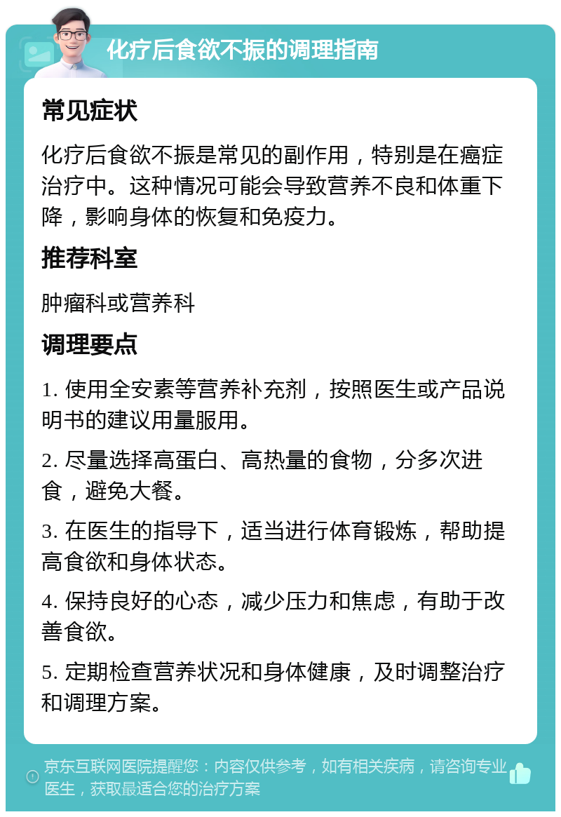 化疗后食欲不振的调理指南 常见症状 化疗后食欲不振是常见的副作用，特别是在癌症治疗中。这种情况可能会导致营养不良和体重下降，影响身体的恢复和免疫力。 推荐科室 肿瘤科或营养科 调理要点 1. 使用全安素等营养补充剂，按照医生或产品说明书的建议用量服用。 2. 尽量选择高蛋白、高热量的食物，分多次进食，避免大餐。 3. 在医生的指导下，适当进行体育锻炼，帮助提高食欲和身体状态。 4. 保持良好的心态，减少压力和焦虑，有助于改善食欲。 5. 定期检查营养状况和身体健康，及时调整治疗和调理方案。