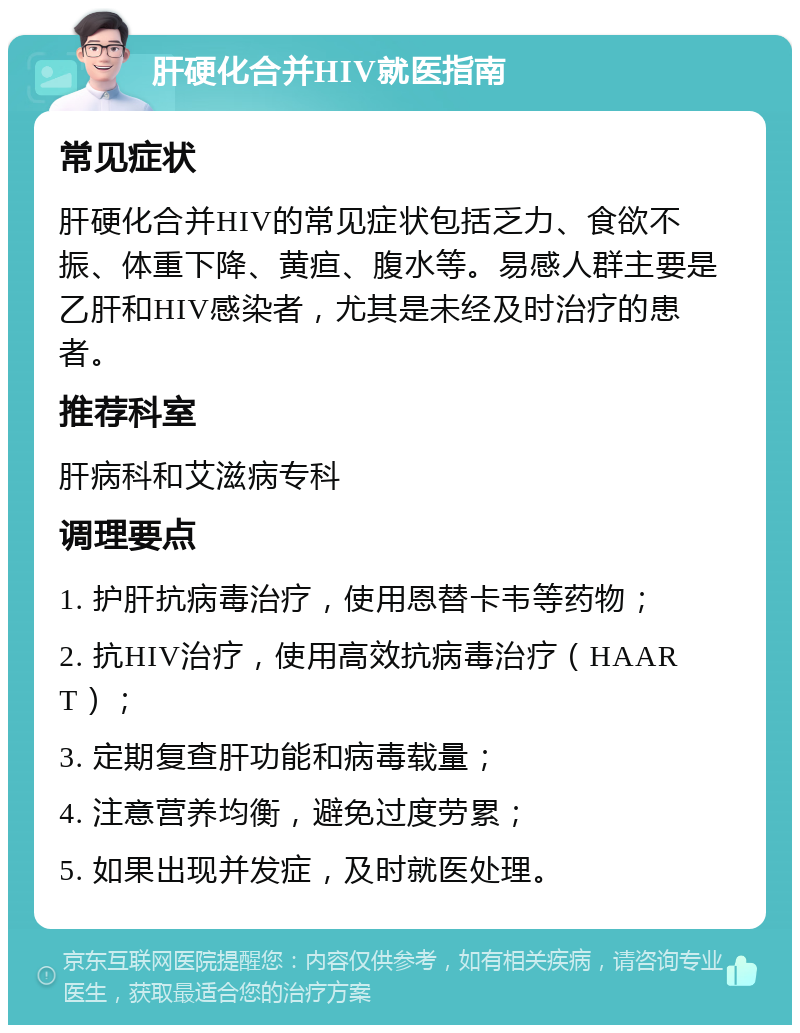 肝硬化合并HIV就医指南 常见症状 肝硬化合并HIV的常见症状包括乏力、食欲不振、体重下降、黄疸、腹水等。易感人群主要是乙肝和HIV感染者，尤其是未经及时治疗的患者。 推荐科室 肝病科和艾滋病专科 调理要点 1. 护肝抗病毒治疗，使用恩替卡韦等药物； 2. 抗HIV治疗，使用高效抗病毒治疗（HAART）； 3. 定期复查肝功能和病毒载量； 4. 注意营养均衡，避免过度劳累； 5. 如果出现并发症，及时就医处理。