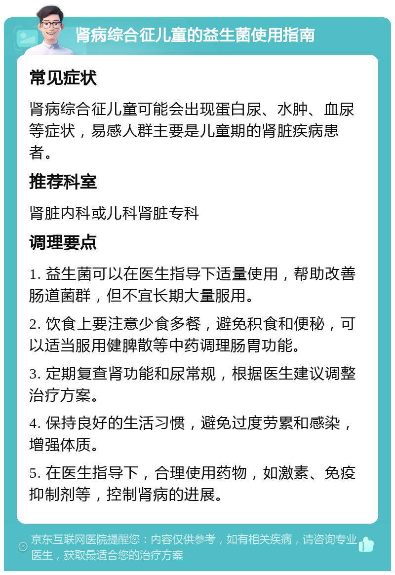 肾病综合征儿童的益生菌使用指南 常见症状 肾病综合征儿童可能会出现蛋白尿、水肿、血尿等症状，易感人群主要是儿童期的肾脏疾病患者。 推荐科室 肾脏内科或儿科肾脏专科 调理要点 1. 益生菌可以在医生指导下适量使用，帮助改善肠道菌群，但不宜长期大量服用。 2. 饮食上要注意少食多餐，避免积食和便秘，可以适当服用健脾散等中药调理肠胃功能。 3. 定期复查肾功能和尿常规，根据医生建议调整治疗方案。 4. 保持良好的生活习惯，避免过度劳累和感染，增强体质。 5. 在医生指导下，合理使用药物，如激素、免疫抑制剂等，控制肾病的进展。