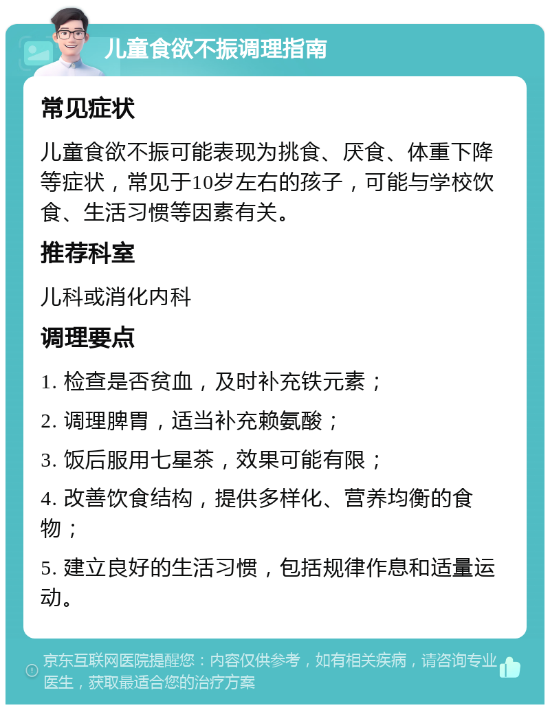 儿童食欲不振调理指南 常见症状 儿童食欲不振可能表现为挑食、厌食、体重下降等症状，常见于10岁左右的孩子，可能与学校饮食、生活习惯等因素有关。 推荐科室 儿科或消化内科 调理要点 1. 检查是否贫血，及时补充铁元素； 2. 调理脾胃，适当补充赖氨酸； 3. 饭后服用七星茶，效果可能有限； 4. 改善饮食结构，提供多样化、营养均衡的食物； 5. 建立良好的生活习惯，包括规律作息和适量运动。