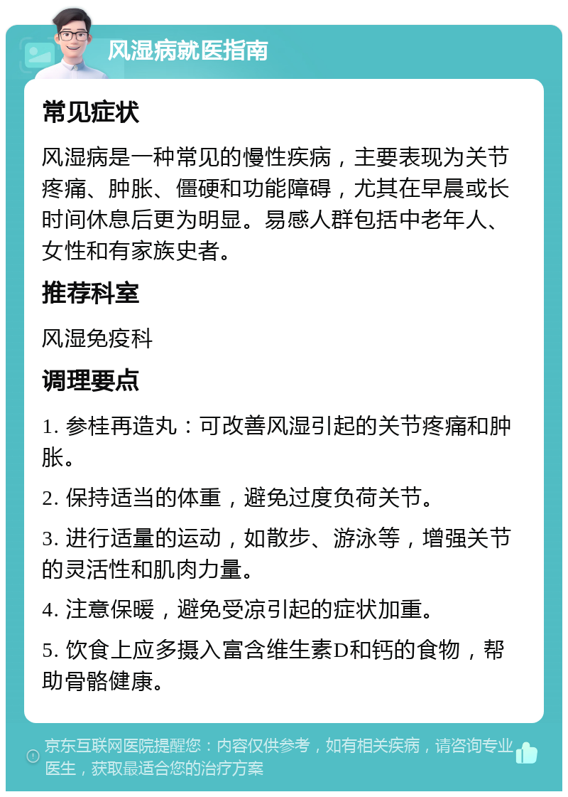 风湿病就医指南 常见症状 风湿病是一种常见的慢性疾病，主要表现为关节疼痛、肿胀、僵硬和功能障碍，尤其在早晨或长时间休息后更为明显。易感人群包括中老年人、女性和有家族史者。 推荐科室 风湿免疫科 调理要点 1. 参桂再造丸：可改善风湿引起的关节疼痛和肿胀。 2. 保持适当的体重，避免过度负荷关节。 3. 进行适量的运动，如散步、游泳等，增强关节的灵活性和肌肉力量。 4. 注意保暖，避免受凉引起的症状加重。 5. 饮食上应多摄入富含维生素D和钙的食物，帮助骨骼健康。