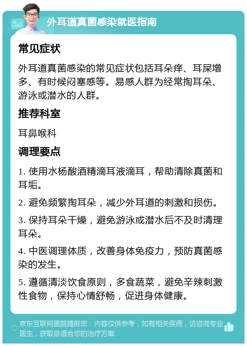 外耳道真菌感染就医指南 常见症状 外耳道真菌感染的常见症状包括耳朵痒、耳屎增多、有时候闷塞感等。易感人群为经常掏耳朵、游泳或潜水的人群。 推荐科室 耳鼻喉科 调理要点 1. 使用水杨酸酒精滴耳液滴耳，帮助清除真菌和耳垢。 2. 避免频繁掏耳朵，减少外耳道的刺激和损伤。 3. 保持耳朵干燥，避免游泳或潜水后不及时清理耳朵。 4. 中医调理体质，改善身体免疫力，预防真菌感染的发生。 5. 遵循清淡饮食原则，多食蔬菜，避免辛辣刺激性食物，保持心情舒畅，促进身体健康。