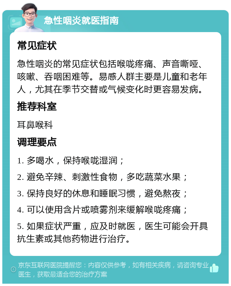 急性咽炎就医指南 常见症状 急性咽炎的常见症状包括喉咙疼痛、声音嘶哑、咳嗽、吞咽困难等。易感人群主要是儿童和老年人，尤其在季节交替或气候变化时更容易发病。 推荐科室 耳鼻喉科 调理要点 1. 多喝水，保持喉咙湿润； 2. 避免辛辣、刺激性食物，多吃蔬菜水果； 3. 保持良好的休息和睡眠习惯，避免熬夜； 4. 可以使用含片或喷雾剂来缓解喉咙疼痛； 5. 如果症状严重，应及时就医，医生可能会开具抗生素或其他药物进行治疗。