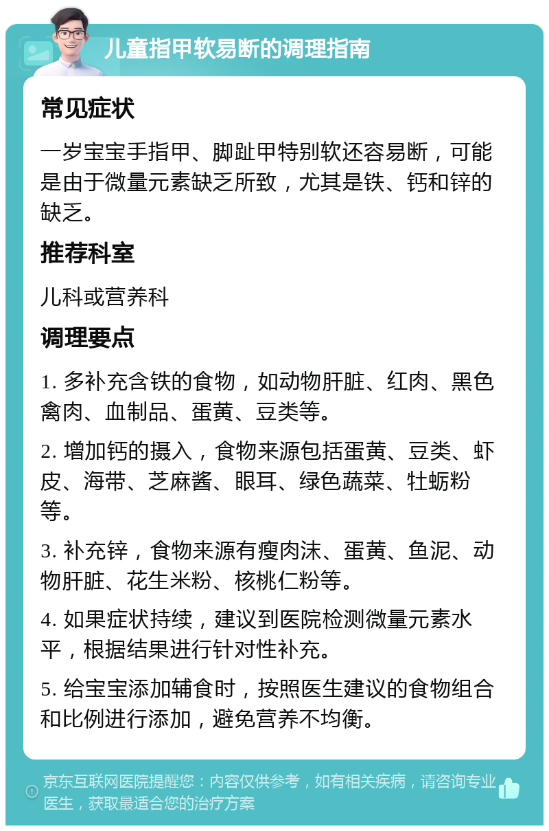 儿童指甲软易断的调理指南 常见症状 一岁宝宝手指甲、脚趾甲特别软还容易断，可能是由于微量元素缺乏所致，尤其是铁、钙和锌的缺乏。 推荐科室 儿科或营养科 调理要点 1. 多补充含铁的食物，如动物肝脏、红肉、黑色禽肉、血制品、蛋黄、豆类等。 2. 增加钙的摄入，食物来源包括蛋黄、豆类、虾皮、海带、芝麻酱、眼耳、绿色蔬菜、牡蛎粉等。 3. 补充锌，食物来源有瘦肉沫、蛋黄、鱼泥、动物肝脏、花生米粉、核桃仁粉等。 4. 如果症状持续，建议到医院检测微量元素水平，根据结果进行针对性补充。 5. 给宝宝添加辅食时，按照医生建议的食物组合和比例进行添加，避免营养不均衡。