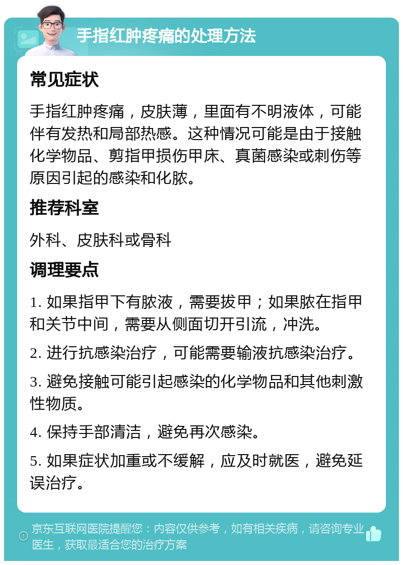 手指红肿疼痛的处理方法 常见症状 手指红肿疼痛，皮肤薄，里面有不明液体，可能伴有发热和局部热感。这种情况可能是由于接触化学物品、剪指甲损伤甲床、真菌感染或刺伤等原因引起的感染和化脓。 推荐科室 外科、皮肤科或骨科 调理要点 1. 如果指甲下有脓液，需要拔甲；如果脓在指甲和关节中间，需要从侧面切开引流，冲洗。 2. 进行抗感染治疗，可能需要输液抗感染治疗。 3. 避免接触可能引起感染的化学物品和其他刺激性物质。 4. 保持手部清洁，避免再次感染。 5. 如果症状加重或不缓解，应及时就医，避免延误治疗。