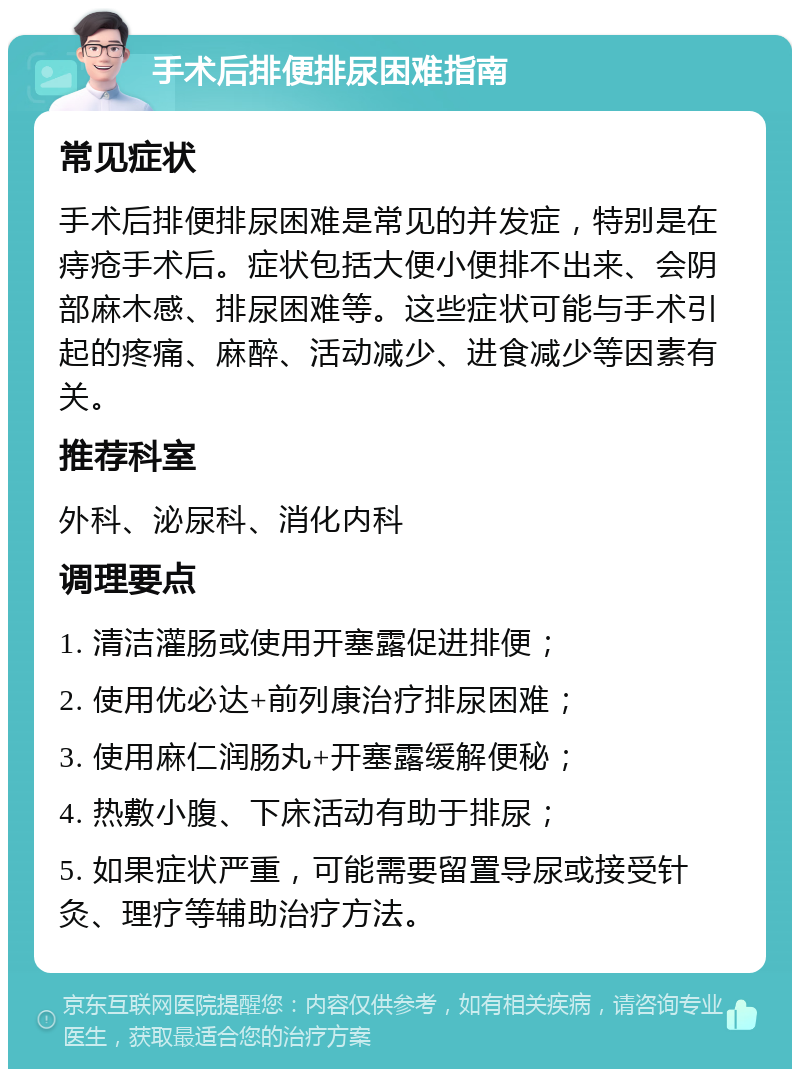 手术后排便排尿困难指南 常见症状 手术后排便排尿困难是常见的并发症，特别是在痔疮手术后。症状包括大便小便排不出来、会阴部麻木感、排尿困难等。这些症状可能与手术引起的疼痛、麻醉、活动减少、进食减少等因素有关。 推荐科室 外科、泌尿科、消化内科 调理要点 1. 清洁灌肠或使用开塞露促进排便； 2. 使用优必达+前列康治疗排尿困难； 3. 使用麻仁润肠丸+开塞露缓解便秘； 4. 热敷小腹、下床活动有助于排尿； 5. 如果症状严重，可能需要留置导尿或接受针灸、理疗等辅助治疗方法。