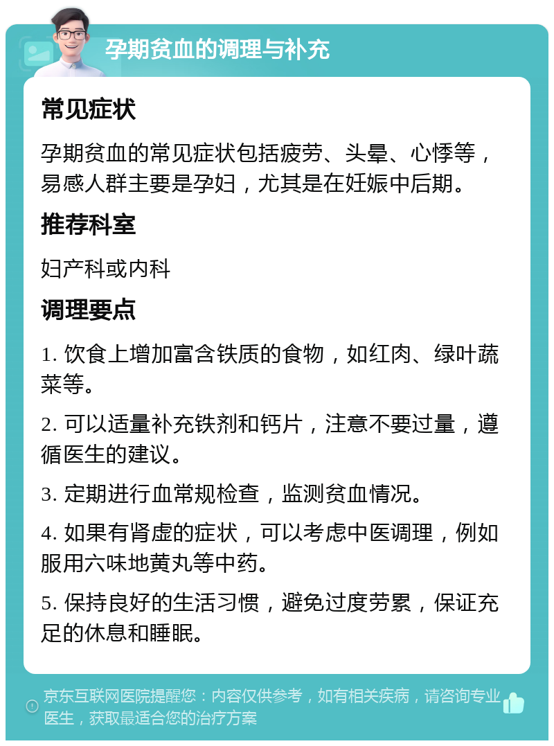 孕期贫血的调理与补充 常见症状 孕期贫血的常见症状包括疲劳、头晕、心悸等，易感人群主要是孕妇，尤其是在妊娠中后期。 推荐科室 妇产科或内科 调理要点 1. 饮食上增加富含铁质的食物，如红肉、绿叶蔬菜等。 2. 可以适量补充铁剂和钙片，注意不要过量，遵循医生的建议。 3. 定期进行血常规检查，监测贫血情况。 4. 如果有肾虚的症状，可以考虑中医调理，例如服用六味地黄丸等中药。 5. 保持良好的生活习惯，避免过度劳累，保证充足的休息和睡眠。