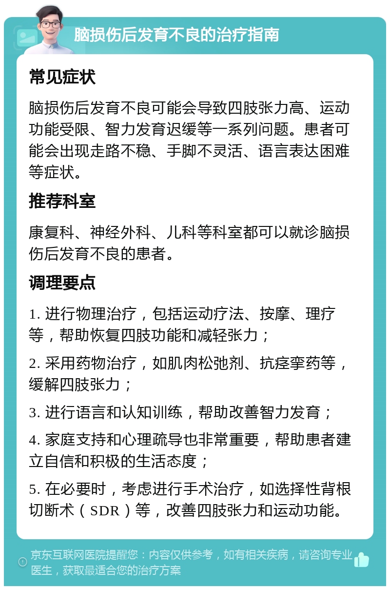 脑损伤后发育不良的治疗指南 常见症状 脑损伤后发育不良可能会导致四肢张力高、运动功能受限、智力发育迟缓等一系列问题。患者可能会出现走路不稳、手脚不灵活、语言表达困难等症状。 推荐科室 康复科、神经外科、儿科等科室都可以就诊脑损伤后发育不良的患者。 调理要点 1. 进行物理治疗，包括运动疗法、按摩、理疗等，帮助恢复四肢功能和减轻张力； 2. 采用药物治疗，如肌肉松弛剂、抗痉挛药等，缓解四肢张力； 3. 进行语言和认知训练，帮助改善智力发育； 4. 家庭支持和心理疏导也非常重要，帮助患者建立自信和积极的生活态度； 5. 在必要时，考虑进行手术治疗，如选择性背根切断术（SDR）等，改善四肢张力和运动功能。