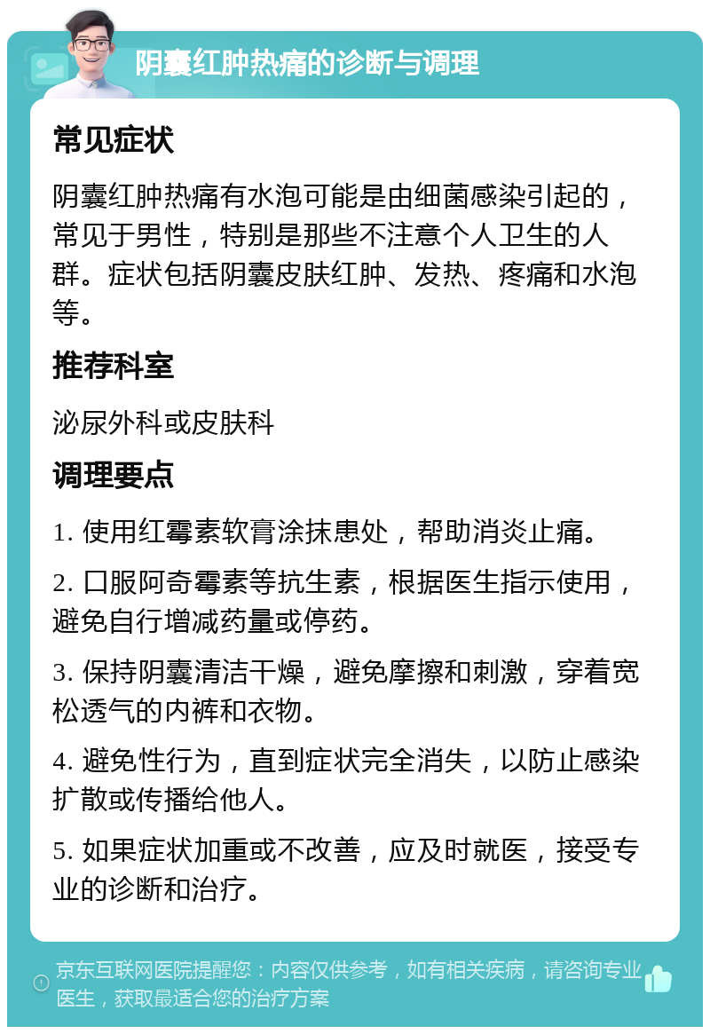 阴囊红肿热痛的诊断与调理 常见症状 阴囊红肿热痛有水泡可能是由细菌感染引起的，常见于男性，特别是那些不注意个人卫生的人群。症状包括阴囊皮肤红肿、发热、疼痛和水泡等。 推荐科室 泌尿外科或皮肤科 调理要点 1. 使用红霉素软膏涂抹患处，帮助消炎止痛。 2. 口服阿奇霉素等抗生素，根据医生指示使用，避免自行增减药量或停药。 3. 保持阴囊清洁干燥，避免摩擦和刺激，穿着宽松透气的内裤和衣物。 4. 避免性行为，直到症状完全消失，以防止感染扩散或传播给他人。 5. 如果症状加重或不改善，应及时就医，接受专业的诊断和治疗。