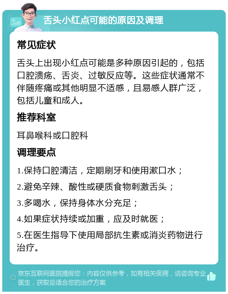 舌头小红点可能的原因及调理 常见症状 舌头上出现小红点可能是多种原因引起的，包括口腔溃疡、舌炎、过敏反应等。这些症状通常不伴随疼痛或其他明显不适感，且易感人群广泛，包括儿童和成人。 推荐科室 耳鼻喉科或口腔科 调理要点 1.保持口腔清洁，定期刷牙和使用漱口水； 2.避免辛辣、酸性或硬质食物刺激舌头； 3.多喝水，保持身体水分充足； 4.如果症状持续或加重，应及时就医； 5.在医生指导下使用局部抗生素或消炎药物进行治疗。