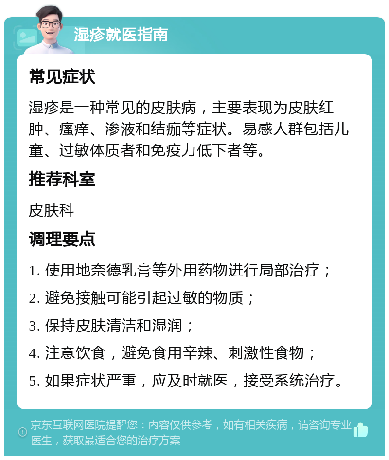 湿疹就医指南 常见症状 湿疹是一种常见的皮肤病，主要表现为皮肤红肿、瘙痒、渗液和结痂等症状。易感人群包括儿童、过敏体质者和免疫力低下者等。 推荐科室 皮肤科 调理要点 1. 使用地奈德乳膏等外用药物进行局部治疗； 2. 避免接触可能引起过敏的物质； 3. 保持皮肤清洁和湿润； 4. 注意饮食，避免食用辛辣、刺激性食物； 5. 如果症状严重，应及时就医，接受系统治疗。